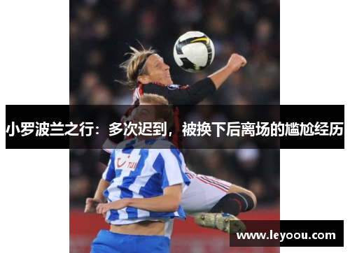 小罗波兰之行：多次迟到，被换下后离场的尴尬经历