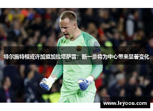 特尔施特根或许加盟加拉塔萨雷：新一步将为中心带来显著变化